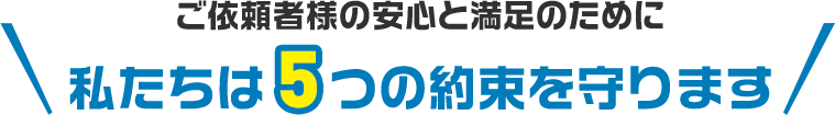 ご依頼者様の安心と満足のために 私たちは5つの約束を守ります