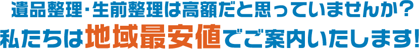 遺品整理・生前整理は高額だと思っていませんか?私たちは地域最安値でご案内いたします